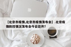 【北京市疫情,北京市疫情发布会】.北京疫情防控情况发布会今日召开？