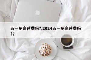 五一免高速费吗?.2024五一免高速费吗?？