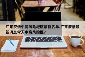 广东疫情中高风险地区最新名单.广东疫情最新消息今天中高风险区？