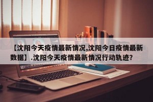 【沈阳今天疫情最新情况,沈阳今日疫情最新数据】.沈阳今天疫情最新情况行动轨迹？
