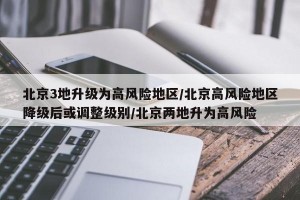 北京3地升级为高风险地区/北京高风险地区降级后或调整级别/北京两地升为高风险