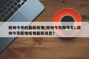 郑州今天的最新疫情(郑州今天限号不).郑州今天新增疫情最新消息？