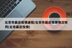 北京市最近疫情通报/北京市最近疫情情况如何(北京最近役情)