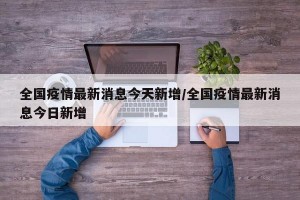 全国疫情最新消息今天新增/全国疫情最新消息今日新增