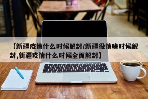 【新疆疫情什么时候解封/新疆役情啥时候解封,新疆疫情什么时候全面解封】