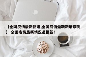 【全国疫情最新新增,全国疫情最新新增病例】.全国疫情最新情况通报新？