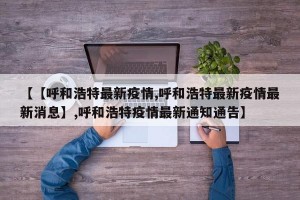 【【呼和浩特最新疫情,呼和浩特最新疫情最新消息】,呼和浩特疫情最新通知通告】