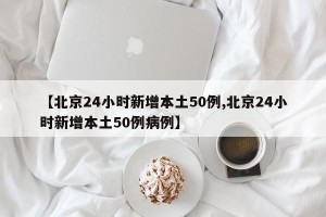 【北京24小时新增本土50例,北京24小时新增本土50例病例】