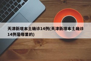 天津新增本土确诊14例(天津新增本土确诊14例是哪里的)