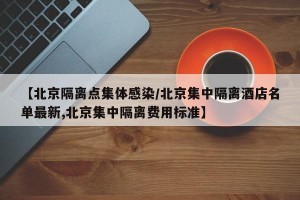 【北京隔离点集体感染/北京集中隔离酒店名单最新,北京集中隔离费用标准】