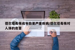 德尔塔毒株或导致更严重疾病/德尔塔毒株对人体的危害