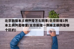北京新增本土病例是怎么回事/北京新增1例本土病例是哪里(北京新增一例本土病例是哪个区的)