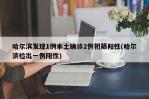 哈尔滨发现1例本土确诊2例初筛阳性(哈尔滨检出一例阳性)
