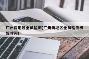 广州两地区全员检测(广州两地区全员检测核酸时间)