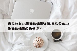 青岛公布13例确诊病例详情.青岛公布13例确诊病例救治情况？