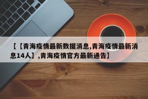 【【青海疫情最新数据消息,青海疫情最新消息14人】,青海疫情官方最新通告】