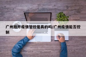 广州放开疫情管控是真的吗/广州疫情能否控制