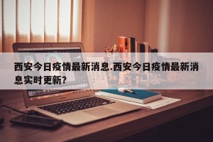 西安今日疫情最新消息.西安今日疫情最新消息实时更新？