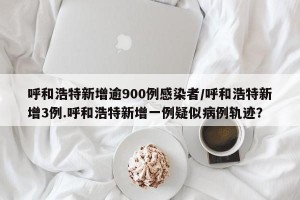 呼和浩特新增逾900例感染者/呼和浩特新增3例.呼和浩特新增一例疑似病例轨迹？
