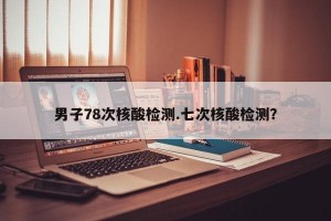 男子78次核酸检测.七次核酸检测？