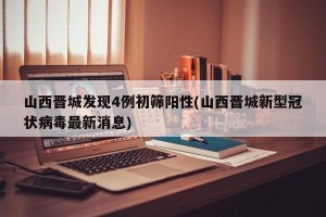 山西晋城发现4例初筛阳性(山西晋城新型冠状病毒最新消息)