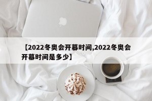 【2022冬奥会开幕时间,2022冬奥会开幕时间是多少】