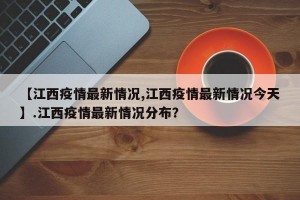 【江西疫情最新情况,江西疫情最新情况今天】.江西疫情最新情况分布？