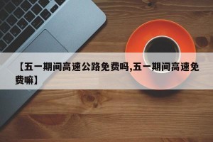 【五一期间高速公路免费吗,五一期间高速免费嘛】