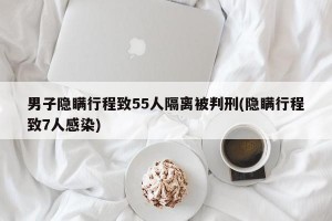 男子隐瞒行程致55人隔离被判刑(隐瞒行程致7人感染)