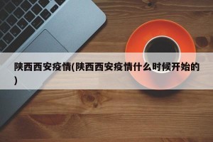陕西西安疫情(陕西西安疫情什么时候开始的)