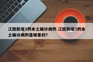 江西新增3例本土确诊病例.江西新增3例本土确诊病例是哪里的？