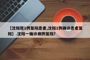 【沈阳现1例复阳患者,沈阳1例确诊患者复阳】.沈阳一确诊病例复阳？