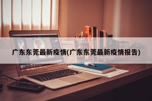 广东东莞最新疫情(广东东莞最新疫情报告)