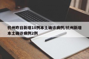 杭州昨日新增18例本土确诊病例/杭州新增本土确诊病例2例