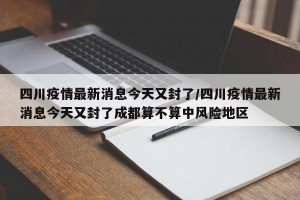 四川疫情最新消息今天又封了/四川疫情最新消息今天又封了成都算不算中风险地区