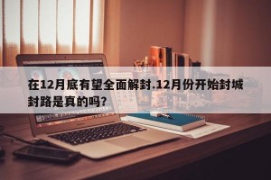 在12月底有望全面解封.12月份开始封城封路是真的吗？