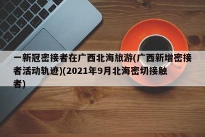 一新冠密接者在广西北海旅游(广西新增密接者活动轨迹)(2021年9月北海密切接触者)