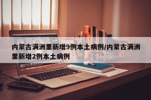 内蒙古满洲里新增9例本土病例/内蒙古满洲里新增2例本土病例