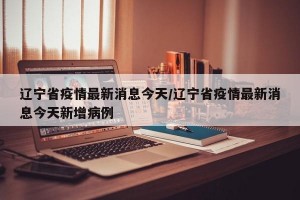 辽宁省疫情最新消息今天/辽宁省疫情最新消息今天新增病例