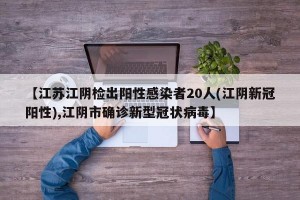 【江苏江阴检出阳性感染者20人(江阴新冠阳性),江阴市确诊新型冠状病毒】
