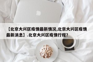 【北京大兴区疫情最新情况,北京大兴区疫情最新消息】.北京大兴区疫情行程？