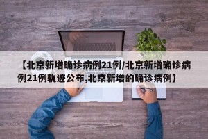 【北京新增确诊病例21例/北京新增确诊病例21例轨迹公布,北京新增的确诊病例】