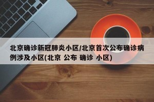 北京确诊新冠肺炎小区/北京首次公布确诊病例涉及小区(北京 公布 确诊 小区)