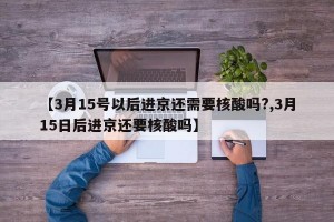 【3月15号以后进京还需要核酸吗?,3月15日后进京还要核酸吗】