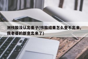 测核酸没认出妻子(核酸结果怎么查不出来,我老婆的都查出来了)