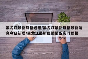 黑龙江最新疫情通报/黑龙江最新疫情最新消息今日新增/黑龙江最新疫情情况实时播报