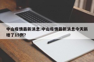 中山疫情最新消息.中山疫情最新消息今天新增了15例？