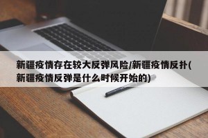 新疆疫情存在较大反弹风险/新疆疫情反扑(新疆疫情反弹是什么时候开始的)
