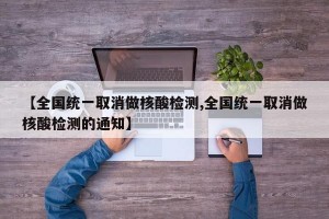 【全国统一取消做核酸检测,全国统一取消做核酸检测的通知】
