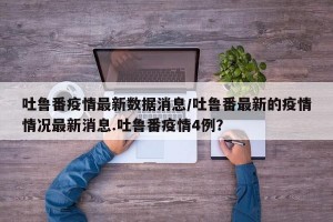 吐鲁番疫情最新数据消息/吐鲁番最新的疫情情况最新消息.吐鲁番疫情4例？